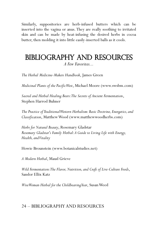 Similarly, suppositories are herb-infused butters which can  be inserted into the vagina or anus. They are really soothing to irritated skin and can be made by heat-infusing the desired herbs in cocoa  butter, then molding it into litle casily-inserted balls as it cools.  BIBLIOGRAPHY AND RESOURCES  A Few Favorites The Herbal Medicine-Makers Handbook, James Green Medicinal Plants of the Pacificest, Michael Moore (www.swsbm. com)  Sacred and Herbal Healing Beers: The Secrets of Ancient Fermentation, Stephen Harrod Buhner  The Practice of Traditional Western Herbalism: Basic Doctrine, Energetics, and Classification, Matthew Wood (www.matthewwoodherbs.com)  Herbs for Natural Beauty, Rosemary Gladstar  Rosemary Gladstar’s Family Herbal: A Guide to Living Life with Energy, Health, andVitality  Howie Brounstein (www.botanicalstudies.net)  A Modern Herbal, Maud Grieve  Wild Fermentation: The Flavor, Nurition, and Crafi of Live-Culture Foods, Sandor Ellis Katz  Wiselfoman Herbal for the ChildbearingYear, Susan Weed  24— BIBLIOGRAPHY AND RESOURCES 